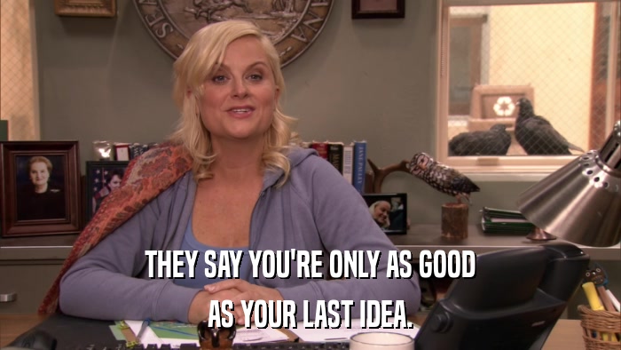 THEY SAY YOU'RE ONLY AS GOOD AS YOUR LAST IDEA. 