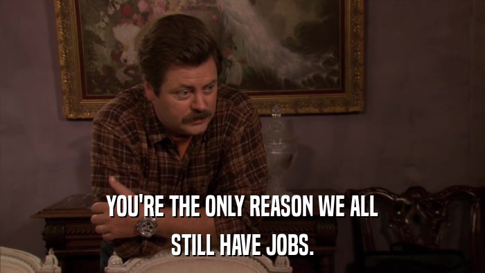 YOU'RE THE ONLY REASON WE ALL STILL HAVE JOBS. 