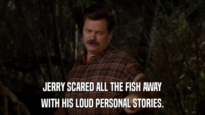 JERRY SCARED ALL THE FISH AWAY WITH HIS LOUD PERSONAL STORIES. 