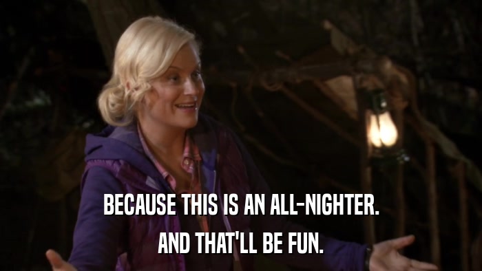 BECAUSE THIS IS AN ALL-NIGHTER. AND THAT'LL BE FUN. 