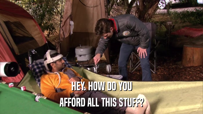 HEY. HOW DO YOU AFFORD ALL THIS STUFF? 