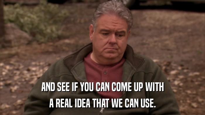 AND SEE IF YOU CAN COME UP WITH A REAL IDEA THAT WE CAN USE. 