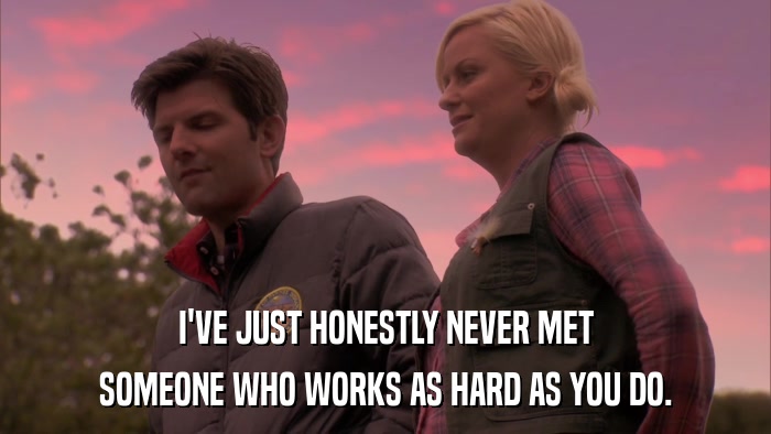 I'VE JUST HONESTLY NEVER MET SOMEONE WHO WORKS AS HARD AS YOU DO. 