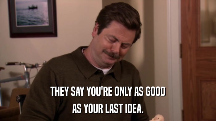 THEY SAY YOU'RE ONLY AS GOOD AS YOUR LAST IDEA. 