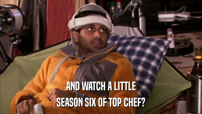 AND WATCH A LITTLE SEASON SIX OF TOP CHEF? 