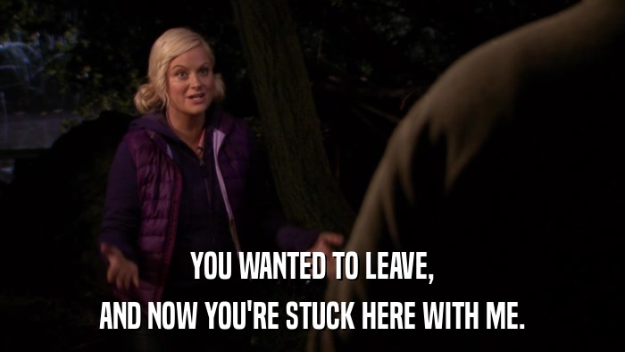 YOU WANTED TO LEAVE, AND NOW YOU'RE STUCK HERE WITH ME. 