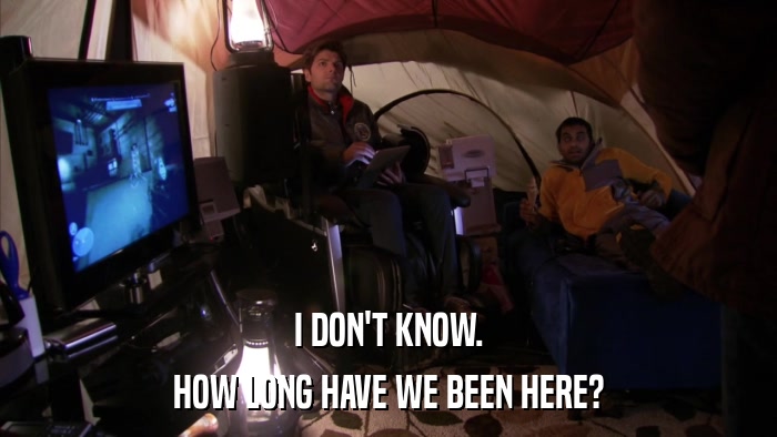 I DON'T KNOW. HOW LONG HAVE WE BEEN HERE? 