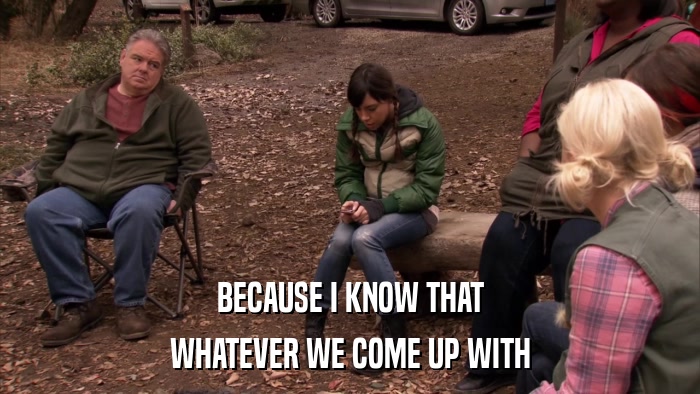 BECAUSE I KNOW THAT WHATEVER WE COME UP WITH 