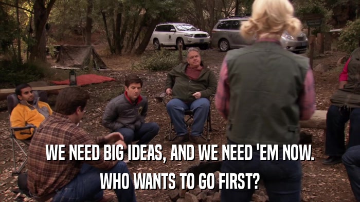WE NEED BIG IDEAS, AND WE NEED 'EM NOW. WHO WANTS TO GO FIRST? 
