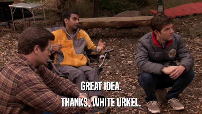 GREAT IDEA. THANKS, WHITE URKEL. 