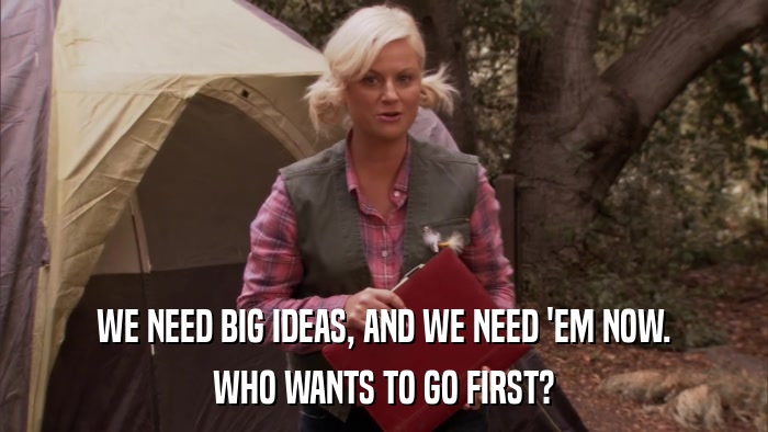 WE NEED BIG IDEAS, AND WE NEED 'EM NOW. WHO WANTS TO GO FIRST? 