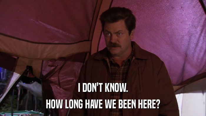 I DON'T KNOW. HOW LONG HAVE WE BEEN HERE? 