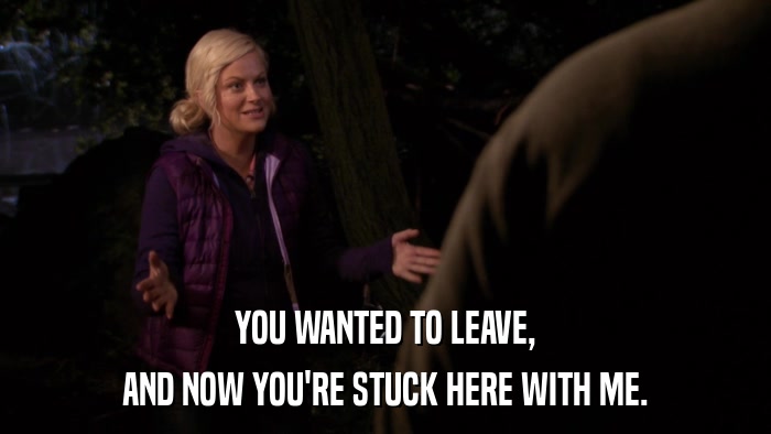 YOU WANTED TO LEAVE, AND NOW YOU'RE STUCK HERE WITH ME. 