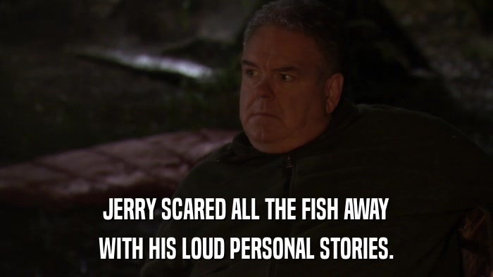 JERRY SCARED ALL THE FISH AWAY WITH HIS LOUD PERSONAL STORIES. 