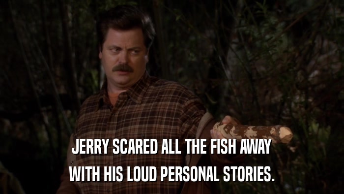JERRY SCARED ALL THE FISH AWAY WITH HIS LOUD PERSONAL STORIES. 