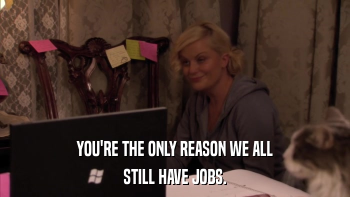 YOU'RE THE ONLY REASON WE ALL STILL HAVE JOBS. 