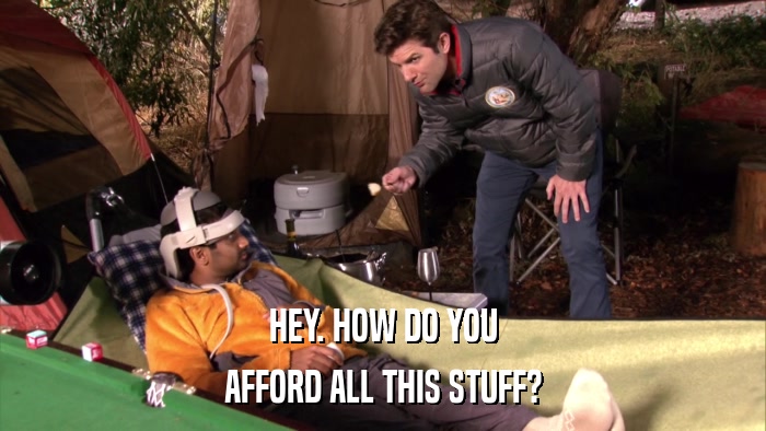 HEY. HOW DO YOU AFFORD ALL THIS STUFF? 