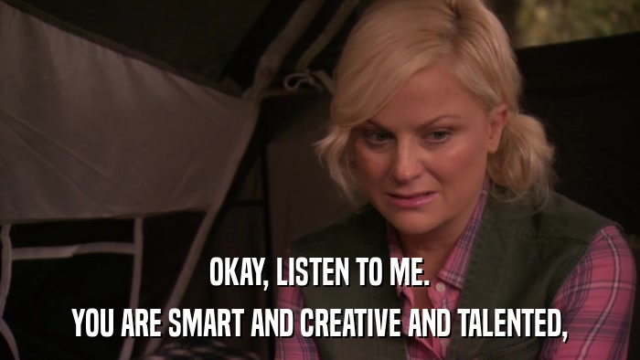 OKAY, LISTEN TO ME. YOU ARE SMART AND CREATIVE AND TALENTED, 
