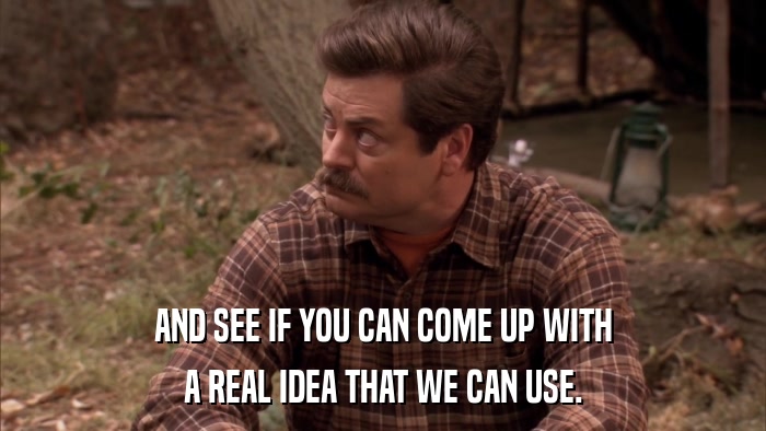 AND SEE IF YOU CAN COME UP WITH A REAL IDEA THAT WE CAN USE. 