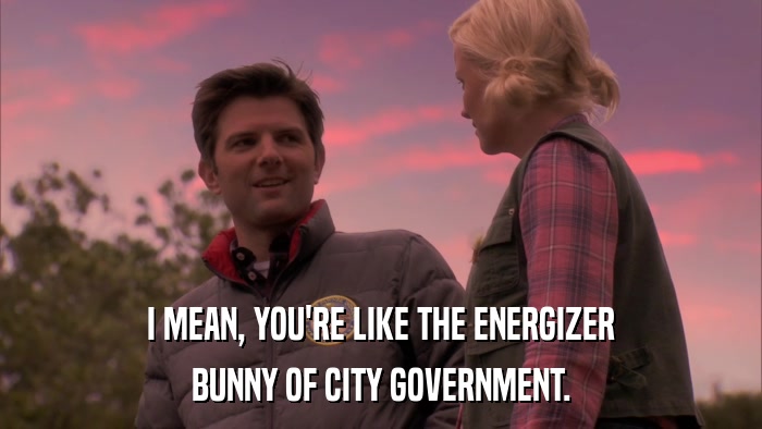 I MEAN, YOU'RE LIKE THE ENERGIZER BUNNY OF CITY GOVERNMENT. 