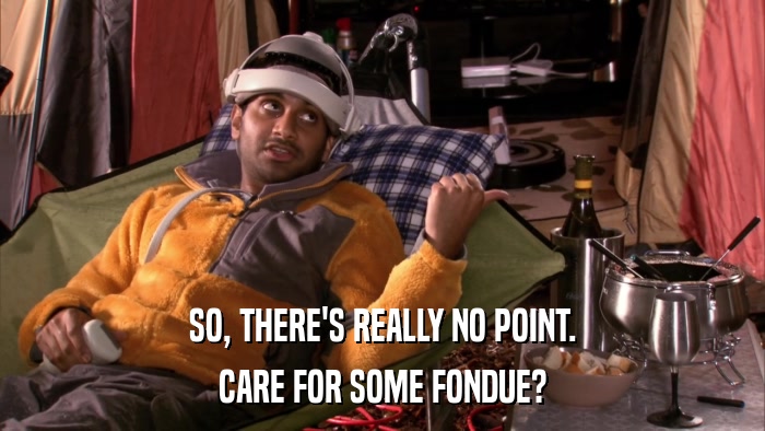 SO, THERE'S REALLY NO POINT. CARE FOR SOME FONDUE? 