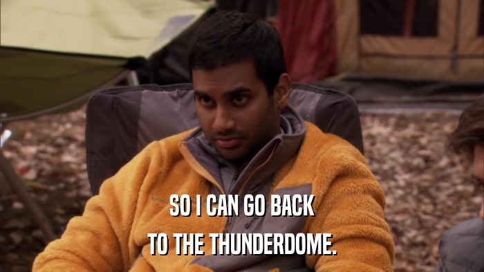SO I CAN GO BACK TO THE THUNDERDOME. 