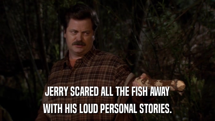 JERRY SCARED ALL THE FISH AWAY WITH HIS LOUD PERSONAL STORIES. 