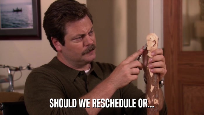 SHOULD WE RESCHEDULE OR...  