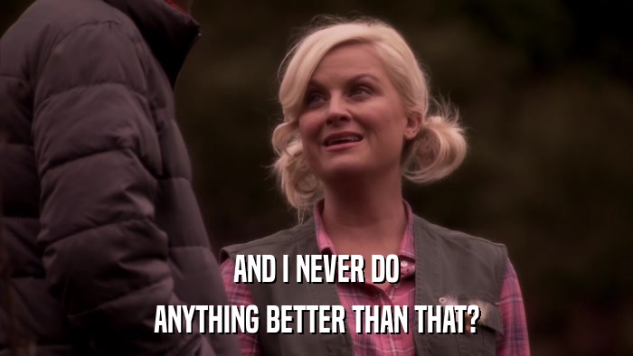AND I NEVER DO ANYTHING BETTER THAN THAT? 