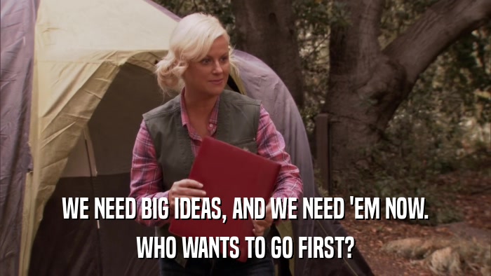 WE NEED BIG IDEAS, AND WE NEED 'EM NOW. WHO WANTS TO GO FIRST? 