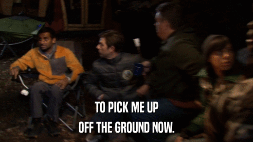 TO PICK ME UP OFF THE GROUND NOW. 