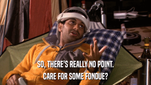 SO, THERE'S REALLY NO POINT. CARE FOR SOME FONDUE? 