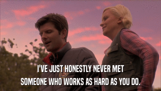 I'VE JUST HONESTLY NEVER MET SOMEONE WHO WORKS AS HARD AS YOU DO. 