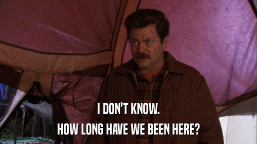 I DON'T KNOW. HOW LONG HAVE WE BEEN HERE? 