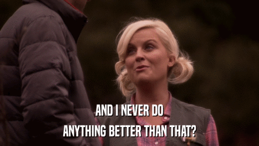AND I NEVER DO ANYTHING BETTER THAN THAT? 