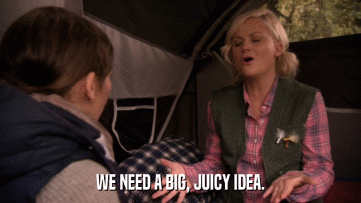 WE NEED A BIG, JUICY IDEA.  