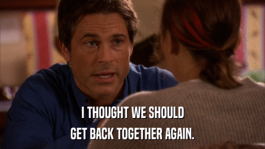 I THOUGHT WE SHOULD GET BACK TOGETHER AGAIN. 