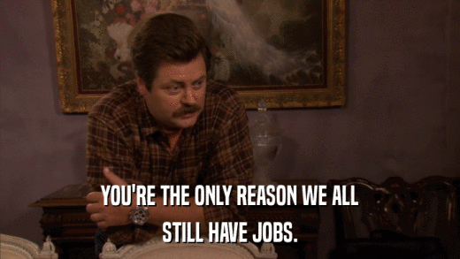 YOU'RE THE ONLY REASON WE ALL STILL HAVE JOBS. 