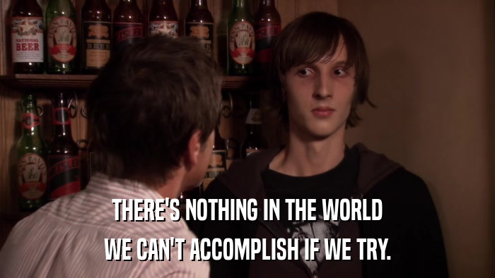 THERE'S NOTHING IN THE WORLD WE CAN'T ACCOMPLISH IF WE TRY. 