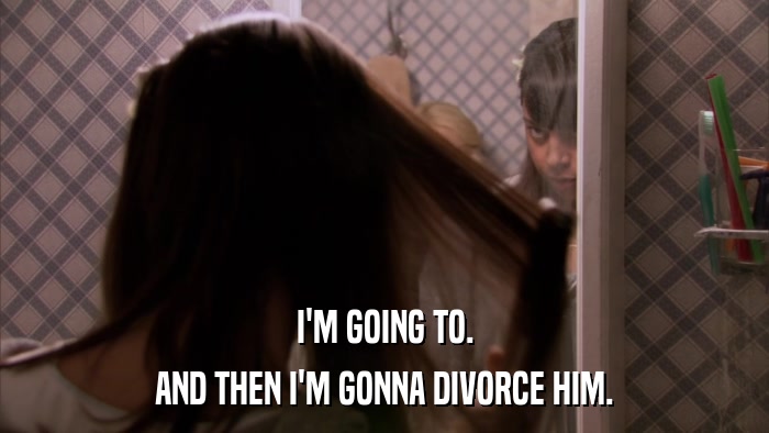 I'M GOING TO. AND THEN I'M GONNA DIVORCE HIM. 
