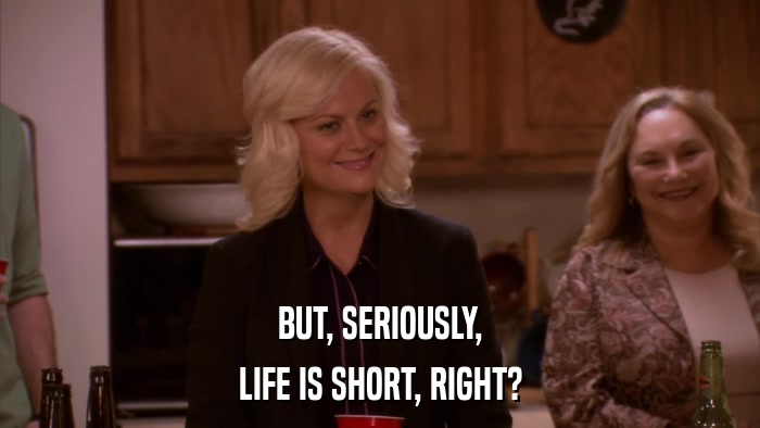 BUT, SERIOUSLY, LIFE IS SHORT, RIGHT? 