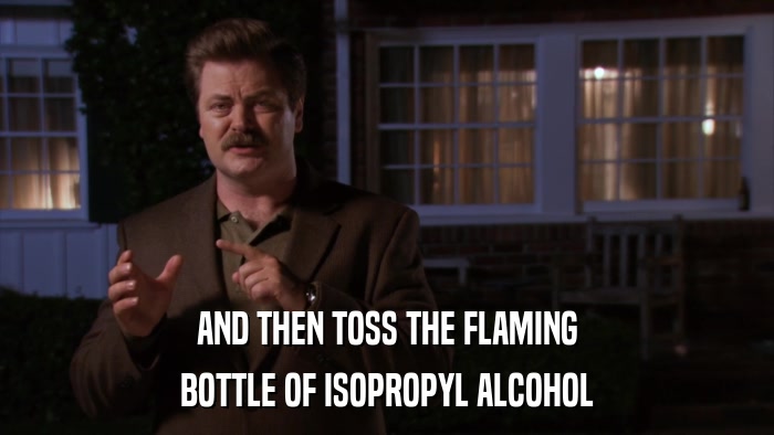 AND THEN TOSS THE FLAMING BOTTLE OF ISOPROPYL ALCOHOL 