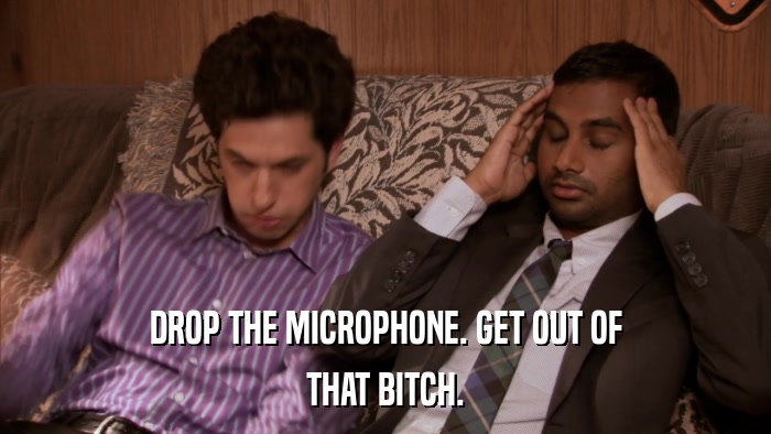 DROP THE MICROPHONE. GET OUT OF THAT BITCH. 
