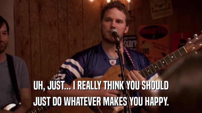 UH, JUST... I REALLY THINK YOU SHOULD JUST DO WHATEVER MAKES YOU HAPPY. 