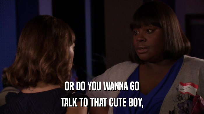 OR DO YOU WANNA GO TALK TO THAT CUTE BOY, 