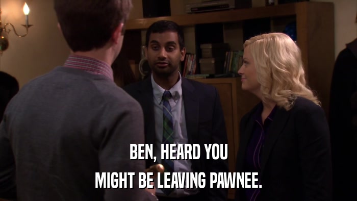BEN, HEARD YOU MIGHT BE LEAVING PAWNEE. 