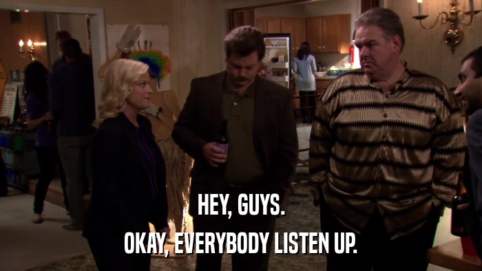 HEY, GUYS. OKAY, EVERYBODY LISTEN UP. 