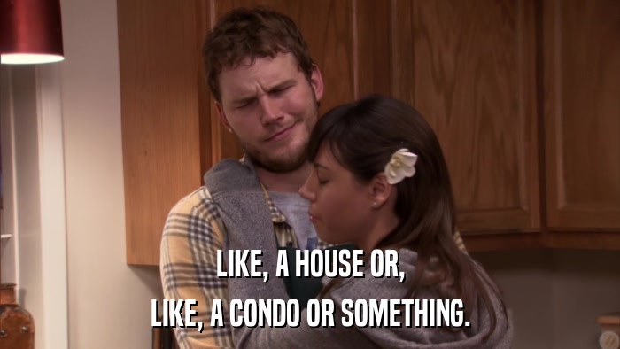 LIKE, A HOUSE OR, LIKE, A CONDO OR SOMETHING. 