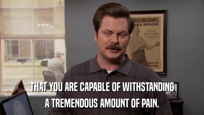 THAT YOU ARE CAPABLE OF WITHSTANDING A TREMENDOUS AMOUNT OF PAIN. 