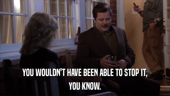 YOU WOULDN'T HAVE BEEN ABLE TO STOP IT, YOU KNOW. 